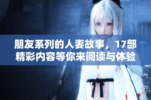 朋友系列的人妻故事，17部精彩内容等你来阅读与体验
