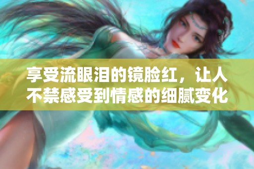 享受流眼泪的镜脸红，让人不禁感受到情感的细腻变化