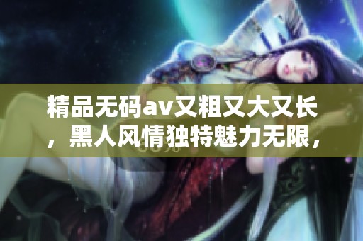 精品****又粗又大又长，黑人风情独特魅力无限，绝对不容错过