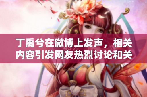 丁禹兮在微博上发声，相关内容引发网友热烈讨论和关注