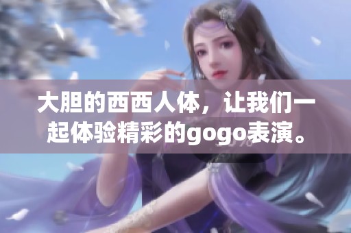 大胆的西西人体，让我们一起体验精彩的gogo表演。