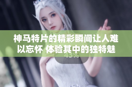 神马特片的精彩瞬间让人难以忘怀 体验其中的独特魅力与乐趣