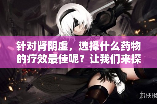 针对肾阴虚，选择什么药物的疗效最佳呢？让我们来探讨一下。