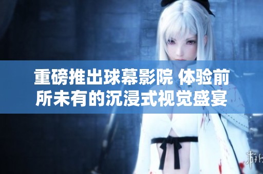 重磅推出球幕影院 体验前所未有的沉浸式视觉盛宴