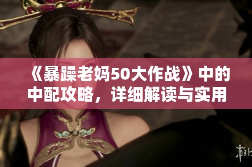 《暴躁老妈50大作战》中的中配攻略，详细解读与实用技巧分享