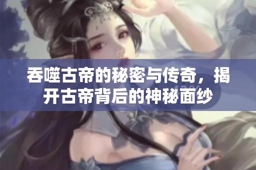 吞噬古帝的秘密与传奇，揭开古帝背后的神秘面纱