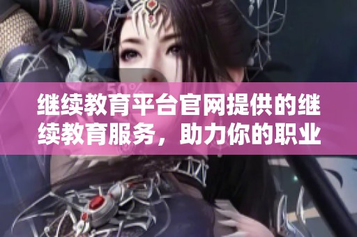 继续教育平台官网提供的继续教育服务，助力你的职业发展和技能提升