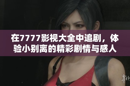 在7777影视大全中追剧，体验小别离的精彩剧情与感人故事