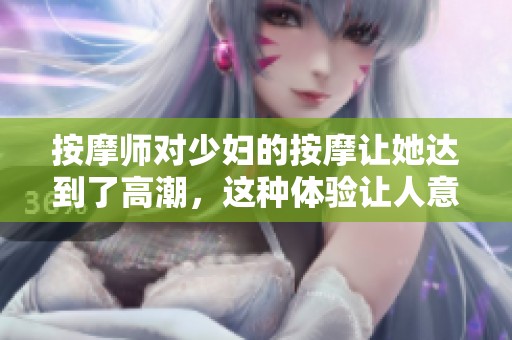 按摩师对少妇的按摩让她达到了高潮，这种体验让人意想不到