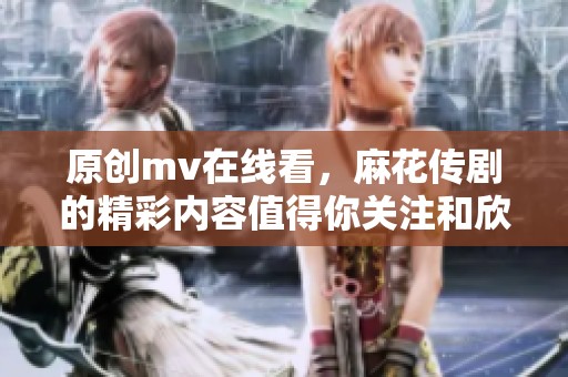原创mv在线看，麻花传剧的精彩内容值得你关注和欣赏