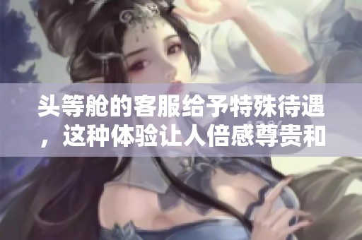 头等舱的客服给予特殊待遇，这种体验让人倍感尊贵和贴心