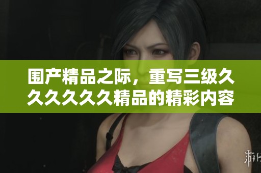 围产精品之际，重写三级******精品的精彩内容
