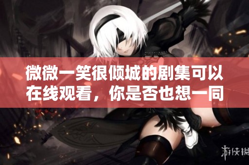 微微一笑很倾城的剧集可以在线观看，你是否也想一同体验这场爱情故事呢