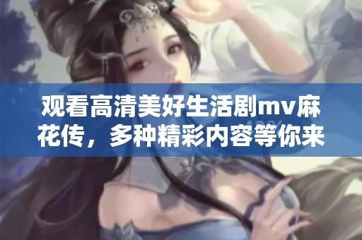 观看高清美好生活剧mv麻花传，多种精彩内容等你来发现