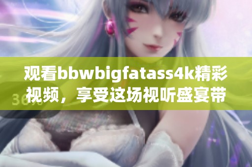 观看bbwbigfatass4k精彩视频，享受这场视听盛宴带来的乐趣