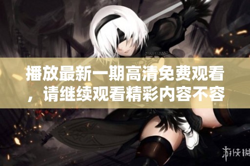 播放最新一期高清免费观看，请继续观看精彩内容不容错过！