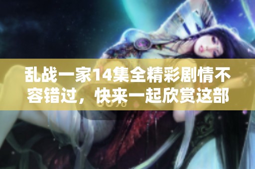 乱战一家14集全精彩剧情不容错过，快来一起欣赏这部佳作吧