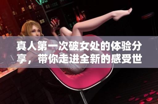 真人第一次破女处的体验分享，带你走进全新的感受世界