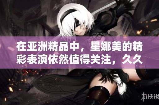 在亚洲精品中，星娜美的精彩表演依然值得关注，**为大家带来惊喜