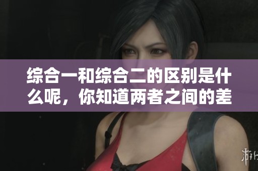 综合一和综合二的区别是什么呢，你知道两者之间的差异在哪里吗