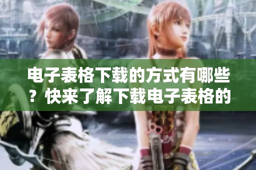 电子表格下载的方式有哪些？快来了解下载电子表格的详细步骤吧！