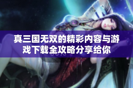 真三国无双的精彩内容与游戏下载全攻略分享给你