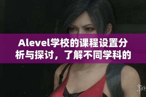 Alevel学校的课程设置分析与探讨，了解不同学科的重要性与特点