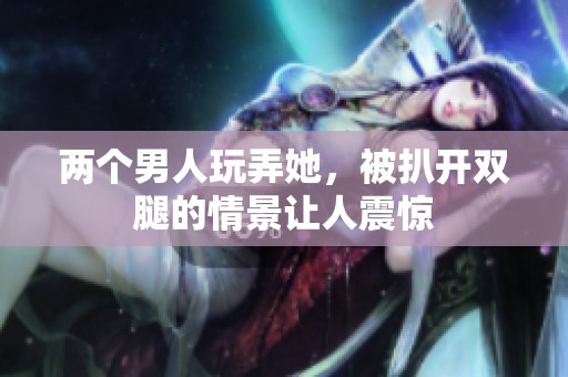 两个男人玩弄她，被扒开双腿的情景让人震惊