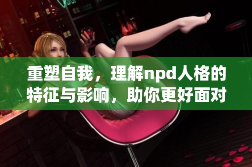 重塑自我，理解npd人格的特征与影响，助你更好面对生活挑战
