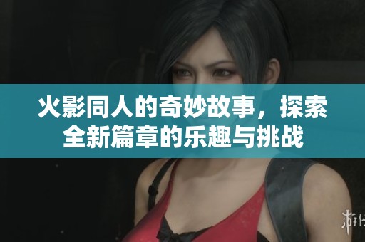 火影同人的奇妙故事，探索全新篇章的乐趣与挑战