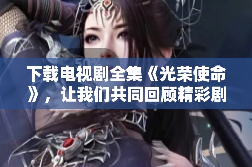 下载电视剧全集《光荣使命》，让我们共同回顾精彩剧情与感人故事
