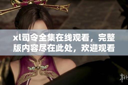 xl司令全集在线观看，完整版内容尽在此处，欢迎观看！