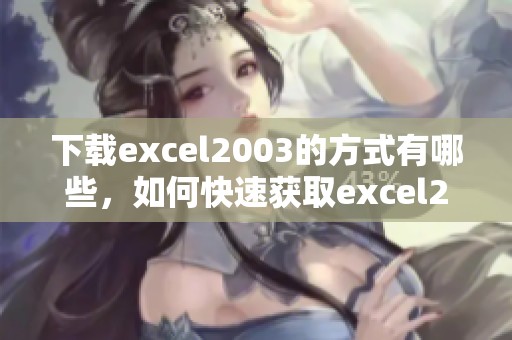 下载excel2003的方式有哪些，如何快速获取excel2003版本？