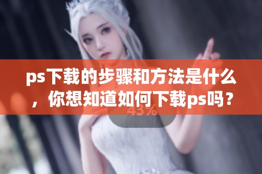 ps下载的步骤和方法是什么，你想知道如何下载ps吗？