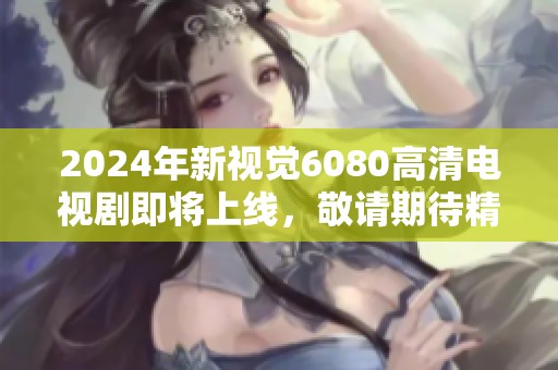2024年新视觉6080高清电视剧即将上线，敬请期待精彩内容与体验