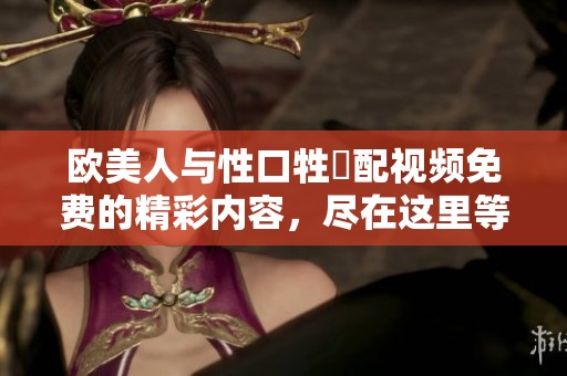欧美人与性口牲恔配视频免费的精彩内容，尽在这里等你观看和体验！