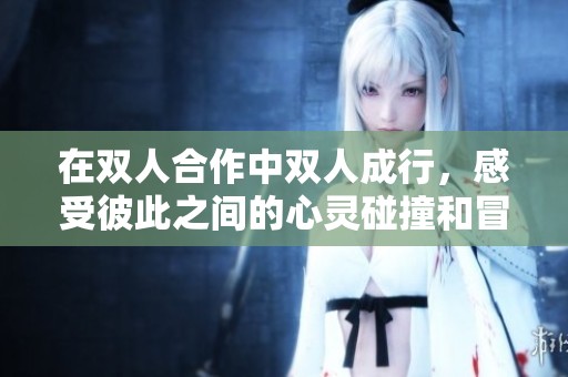 在双人合作中双人成行，感受彼此之间的心灵碰撞和冒险旅程