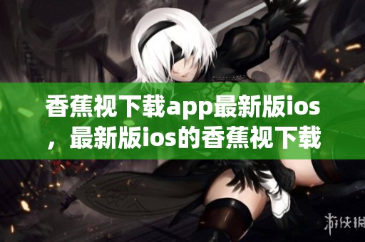 香蕉视下载app最新版ios，最新版ios的香蕉视下载安装方法分享揭秘