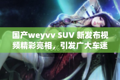 国产weyvv SUV 新发布视频精彩亮相，引发广大车迷关注和热议