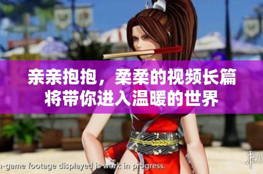 亲亲抱抱，柔柔的视频长篇将带你进入温暖的世界
