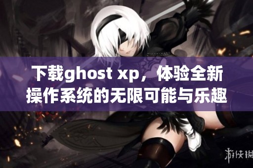 下载ghost xp，体验全新操作系统的无限可能与乐趣