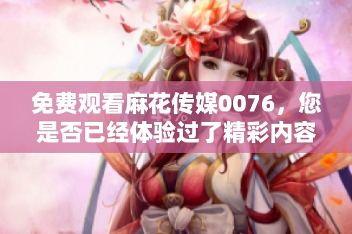 免费观看麻花传媒0076，您是否已经体验过了精彩内容呢