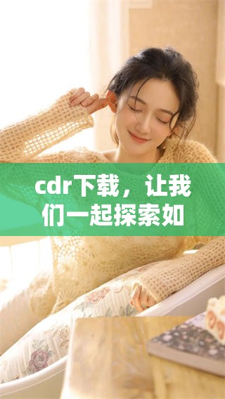 cdr下载，让我们一起探索如何获取cdr文件的下载方法和技巧。