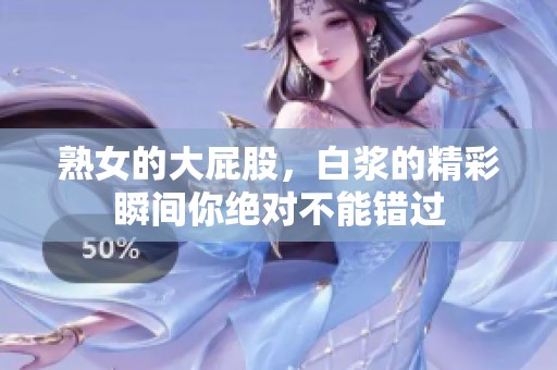 熟女的大屁股，白浆的精彩瞬间你绝对不能错过