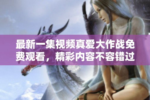 最新一集视频真爱大作战免费观看，精彩内容不容错过！