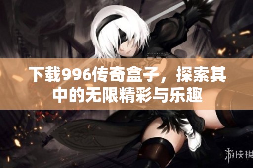 下载996传奇盒子，探索其中的无限精彩与乐趣