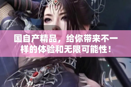 国自产精品，给你带来不一样的体验和无限可能性！