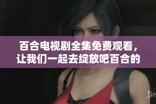 百合电视剧全集免费观看，让我们一起去绽放吧百合的精彩故事！