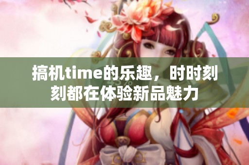 搞机time的乐趣，时时刻刻都在体验新品魅力