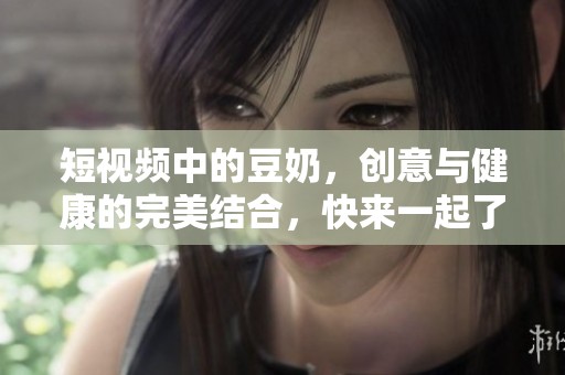 短视频中的豆奶，创意与健康的完美结合，快来一起了解吧！